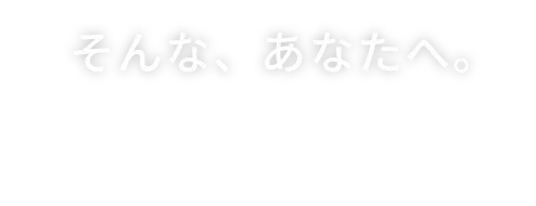 そんな、あなたへ。